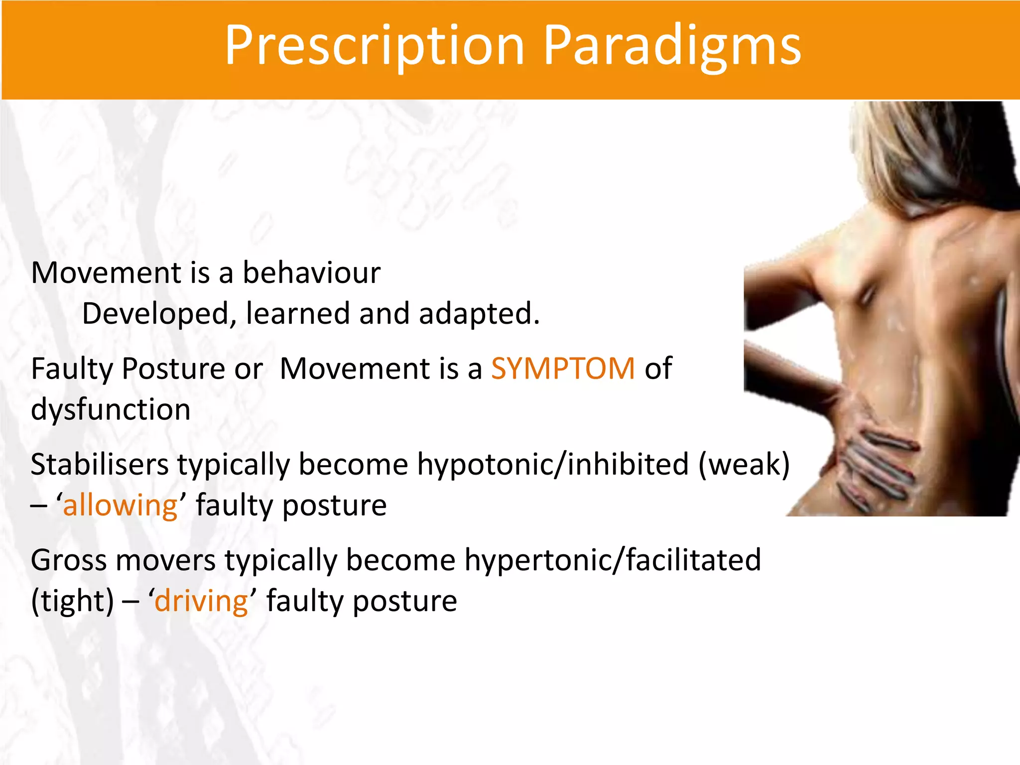 Prescription Paradigms


Movement is a behaviour
  Developed, learned and adapted.
Faulty Posture or Movement is a SYMPTOM of
dysfunction
Stabilisers typically become hypotonic/inhibited (weak)
– ‘allowing’ faulty posture
Gross movers typically become hypertonic/facilitated
(tight) – ‘driving’ faulty posture
 