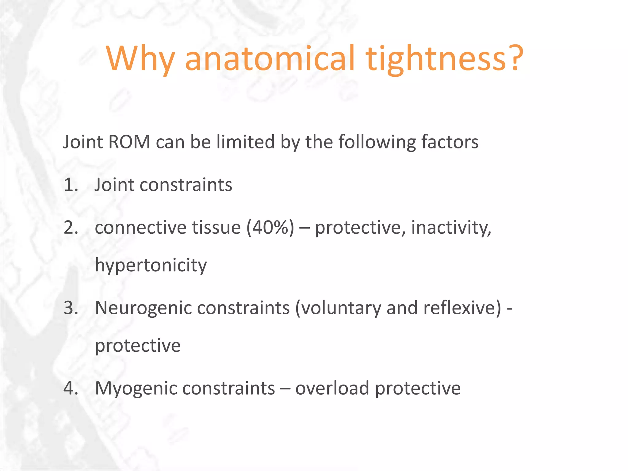 Why anatomical tightness?

Joint ROM can be limited by the following factors

1. Joint constraints

2. connective tissue (40%) – protective, inactivity,
   hypertonicity

3. Neurogenic constraints (voluntary and reflexive) -
   protective

4. Myogenic constraints – overload protective
 