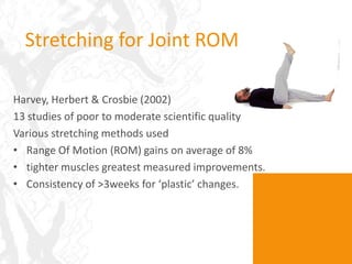 Stretching for Joint ROM

Harvey, Herbert & Crosbie (2002)
13 studies of poor to moderate scientific quality
Various stretching methods used
• Range Of Motion (ROM) gains on average of 8%
• tighter muscles greatest measured improvements.
• Consistency of >3weeks for ‘plastic’ changes.
 