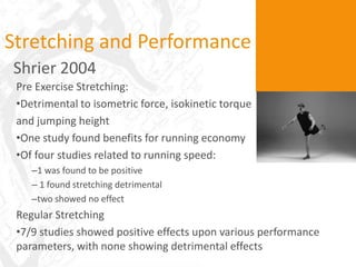 Stretching and Performance
Shrier 2004
 Pre Exercise Stretching:
 •Detrimental to isometric force, isokinetic torque
 and jumping height
 •One study found benefits for running economy
 •Of four studies related to running speed:
    –1 was found to be positive
    – 1 found stretching detrimental
    –two showed no effect
 Regular Stretching
 •7/9 studies showed positive effects upon various performance
 parameters, with none showing detrimental effects
 