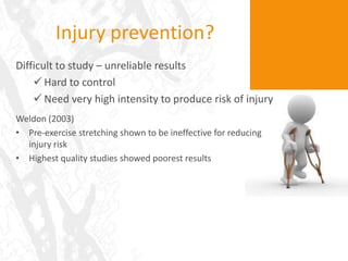 Injury prevention?
Difficult to study – unreliable results
     Hard to control
     Need very high intensity to produce risk of injury
Weldon (2003)
• Pre-exercise stretching shown to be ineffective for reducing
  injury risk
• Highest quality studies showed poorest results
 