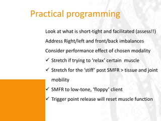 Practical programming
   Look at what is short-tight and facilitated (assess!!)
   Address Right/left and front/back imbalances
   Consider performance effect of chosen modality
    Stretch if trying to ‘relax’ certain muscle
    Stretch for the ‘stiff’ post SMFR > tissue and joint
     mobility
    SMFR to low-tone, ‘floppy’ client
    Trigger point release will reset muscle function
 