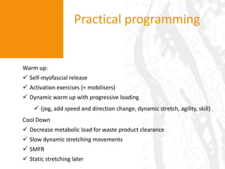 Practical programming


Warm up:
 Self-myofascial release
 Activation exercises (+ mobilisers)
 Dynamic warm up with progressive loading
     (jog, add speed and direction change, dynamic stretch, agility, skill)
Cool Down
 Decrease metabolic load for waste product clearance
 Slow dynamic stretching movements
 SMFR
 Static stretching later
 