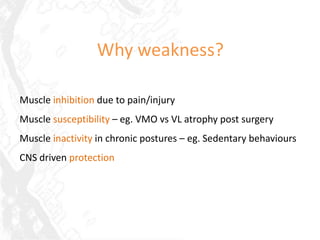 Why weakness?

Muscle inhibition due to pain/injury
Muscle susceptibility – eg. VMO vs VL atrophy post surgery
Muscle inactivity in chronic postures – eg. Sedentary behaviours
CNS driven protection
 