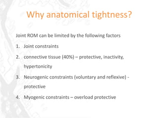 Why anatomical tightness?

Joint ROM can be limited by the following factors

1. Joint constraints

2. connective tissue (40%) – protective, inactivity,
   hypertonicity

3. Neurogenic constraints (voluntary and reflexive) -
   protective

4. Myogenic constraints – overload protective
 