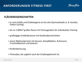 © Fitness First 2015
ANFORDERUNGEN FITNESS FIRST
FLÄCHENEIGENSCHAFTEN
> je nach Größe und Clubkategorie ein bis drei Gymnastiksäle (z. B. Aerobic,
Indoor Cycling)
> bis zu 1.000m² großen Raum mit Fitnessgeräten für individuelles Training
> großzügige Umkleideräume mit Garderobenschränken
> einen Wellnessbereich mit Saunen, Dampfbädern, Ruheraum,
Frischluftbereich und Solarien
> Kinderbetreuung
> Fitnessbar, die zugleich auch der Empfangsbereich ist.
Seite 10
 