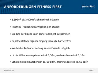 © Fitness First 2015
ANFORDERUNGEN FITNESS FIRST
> 1.500m² bis 3.000m² auf maximal 3 Etagen
> Internes Treppenhaus zwischen den Etagen
> Bis 40% der Fläche kann ohne Tageslicht auskommen
> Repräsentativer eigener Eingangsbereich, barrierefrei
> Werbliche Außendarstellung an der Fassade möglich
> Lichte Höhe: unausgebaut mind. 3,50m, nach Ausbau mind. 3,10m
> Schallemission: Kursbereich ca. 90 dB/A, Trainingsbereich ca. 60 dB/A
Seite 11
 