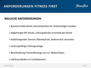© Fitness First 2015
ANFORDERUNGEN FITNESS FIRST
BAULICHE ANFORDERUNGEN
> Bauliche Hülle bereit und vorbereitet für mieterseitigen Ausbau
> Abgehängte MF-Decke, Lüftungskanäle innerhalb der Decke
> Außenliegender Sonnen-/Blendschutz, elektronisch steuerbar
> Leistungsfähige Lüftungsanlage
> Bereitstellung Frischluftmenge von ca. 28cbm/h/pm
> Hohlraumboden im Cardiobereich
Seite 12
 