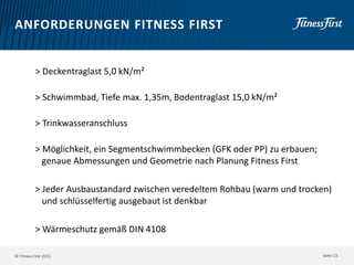 © Fitness First 2015
ANFORDERUNGEN FITNESS FIRST
> Deckentraglast 5,0 kN/m²
> Schwimmbad, Tiefe max. 1,35m, Bodentraglast 15,0 kN/m²
> Trinkwasseranschluss
> Möglichkeit, ein Segmentschwimmbecken (GFK oder PP) zu erbauen;
genaue Abmessungen und Geometrie nach Planung Fitness First
> Jeder Ausbaustandard zwischen veredeltem Rohbau (warm und trocken)
und schlüsselfertig ausgebaut ist denkbar
> Wärmeschutz gemäß DIN 4108
Seite 13
 