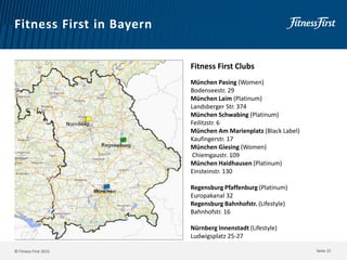 © Fitness First 2015
Fitness First in Bayern
Seite 15
Fitness First Clubs
München Pasing (Women)
Bodenseestr. 29
München Laim (Platinum)
Landsberger Str. 374
München Schwabing (Platinum)
Feilitzstr. 6
München Am Marienplatz (Black Label)
Kaufingerstr. 17
München Giesing (Women)
Chiemgaustr. 109
München Haidhausen (Platinum)
Einsteinstr. 130
Regensburg Pfaffenburg (Platinum)
Europakanal 32
Regensburg Bahnhofstr. (Lifestyle)
Bahnhofstr. 16
Nürnberg Innenstadt (Lifestyle)
Ludwigsplatz 25-27
 