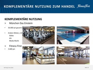 © Fitness First 2015
KOMPLEMENTÄRE NUTZUNG ZUM HANDEL
KOMPLEMENTÄRE NUTZUNG
> München Das Einstein
• 36.000 qm gesamt
• Andere Mieter, z.B.
Edeka
dm
Media Markt
> Fitness First
• 3.680 qm
Seite 16
 