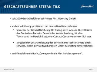 © Fitness First 2015
GESCHÄFTSFÜHRER STEFAN TILK
> seit 2009 Geschäftsführer bei Fitness First Germany GmbH
> vorher in Führungspositionen bei namhaften Unternehmen:
• Sprecher der Geschäftsführung DB Dialog, dem Inhouse-Dienstleister
der Deutschen Bahn im Bereich der Kundenbindung, für den
Turnaround im Bereich Customer Contact Center verantwortlich war.
• Mitglied der Geschäftsleitung der Bertelsmann-Tochter arvato direkt
services, einem der weltweit größten Direkt-Marketing-Unternehmen
> veröffentlichte ein Buch „Courage – Mehr Mut im Management“.
Seite 2
 