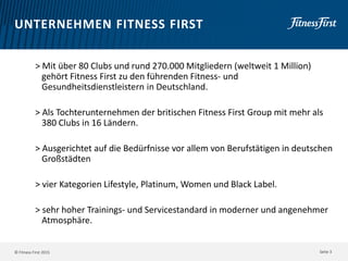 © Fitness First 2015
UNTERNEHMEN FITNESS FIRST
> Mit über 80 Clubs und rund 270.000 Mitgliedern (weltweit 1 Million)
gehört Fitness First zu den führenden Fitness- und
Gesundheitsdienstleistern in Deutschland.
> Als Tochterunternehmen der britischen Fitness First Group mit mehr als
380 Clubs in 16 Ländern.
> Ausgerichtet auf die Bedürfnisse vor allem von Berufstätigen in deutschen
Großstädten
> vier Kategorien Lifestyle, Platinum, Women und Black Label.
> sehr hoher Trainings- und Servicestandard in moderner und angenehmer
Atmosphäre.
Seite 3
 