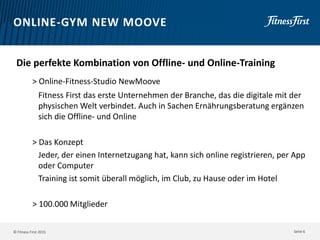 © Fitness First 2015
ONLINE-GYM NEW MOOVE
Die perfekte Kombination von Offline- und Online-Training
> Online-Fitness-Studio NewMoove
Fitness First das erste Unternehmen der Branche, das die digitale mit der
physischen Welt verbindet. Auch in Sachen Ernährungsberatung ergänzen
sich die Offline- und Online
> Das Konzept
Jeder, der einen Internetzugang hat, kann sich online registrieren, per App
oder Computer
Training ist somit überall möglich, im Club, zu Hause oder im Hotel
> 100.000 Mitglieder
Seite 6
 