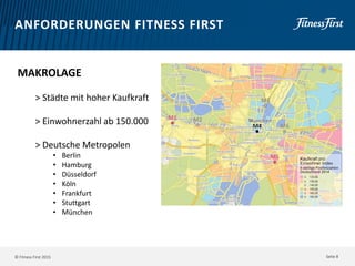 © Fitness First 2015
ANFORDERUNGEN FITNESS FIRST
MAKROLAGE
> Städte mit hoher Kaufkraft
> Einwohnerzahl ab 150.000
> Deutsche Metropolen
• Berlin
• Hamburg
• Düsseldorf
• Köln
• Frankfurt
• Stuttgart
• München
Seite 8
 