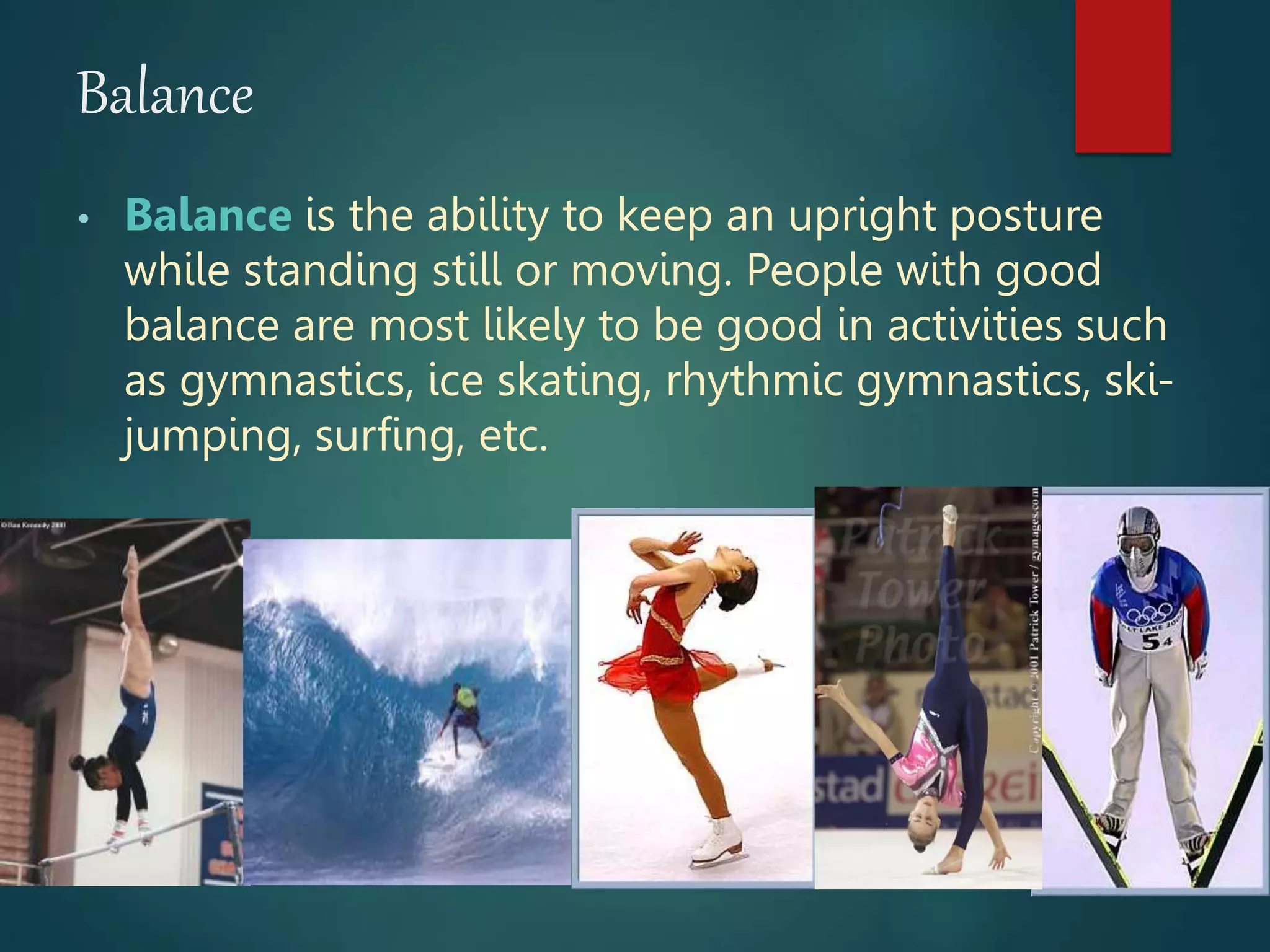Balance
• Balance is the ability to keep an upright posture
while standing still or moving. People with good
balance are most likely to be good in activities such
as gymnastics, ice skating, rhythmic gymnastics, ski-
jumping, surfing, etc.
 