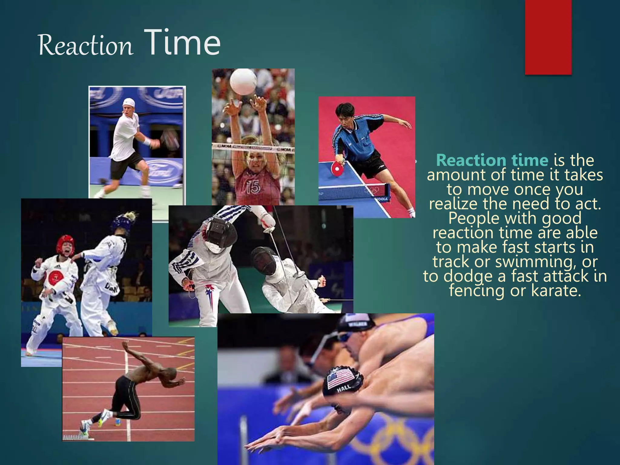 Reaction Time
• Reaction time is the
amount of time it takes
to move once you
realize the need to act.
People with good
reaction time are able
to make fast starts in
track or swimming, or
to dodge a fast attack in
fencing or karate.
 
