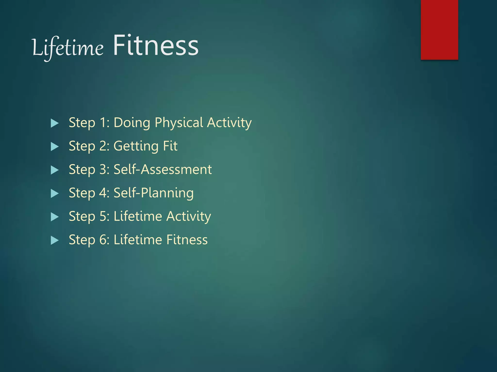 Lifetime Fitness
 Step 1: Doing Physical Activity
 Step 2: Getting Fit
 Step 3: Self-Assessment
 Step 4: Self-Planning
 Step 5: Lifetime Activity
 Step 6: Lifetime Fitness
 