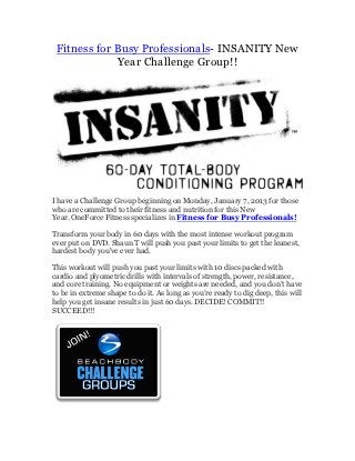 Fitness for Busy Professionals- INSANITY New
             Year Challenge Group!!




I have a Challenge Group beginning on Monday, January 7, 2013 for those
who are committed to their fitness and nutrition for this New
Year. OneForce Fitness specializes in Fitness for Busy Professionals!

Transform your body in 60 days with the most intense workout program
ever put on DVD. Shaun T will push you past your limits to get the leanest,
hardest body you've ever had.

This workout will push you past your limits with 10 discs packed with
cardio and plyometric drills with intervals of strength, power, resistance,
and core training. No equipment or weights are needed, and you don’t have
to be in extreme shape to do it. As long as you’re ready to dig deep, this will
help you get insane results in just 60 days. DECIDE! COMMIT!!
SUCCEED!!!
 