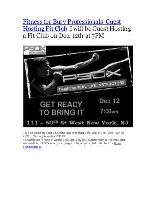 Fitness for Busy Professionals-Guest
Hosting Fit Club-I will be Guest Hosting
a Fit Club on Dec. 12th at 7PM




I will be guest hosting a LIVE fit club with Eagle Fit Club NJ on Dec. 12th @
7PM… Come join us for P90X!!
Fit Clubs are fantastic! Group accountability is a superb way to motivate and
succeed! And P90X is a great program for anyone, but definitely for busy
professionals.	
  
 