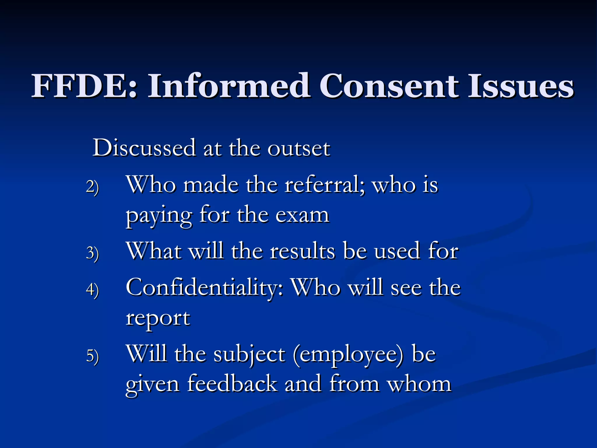 FFDE: Informed Consent Issues Discussed at the outset Who made the referral; who is paying for the exam What will the results be used for Confidentiality: Who will see the report Will the subject (employee) be given feedback and from whom 