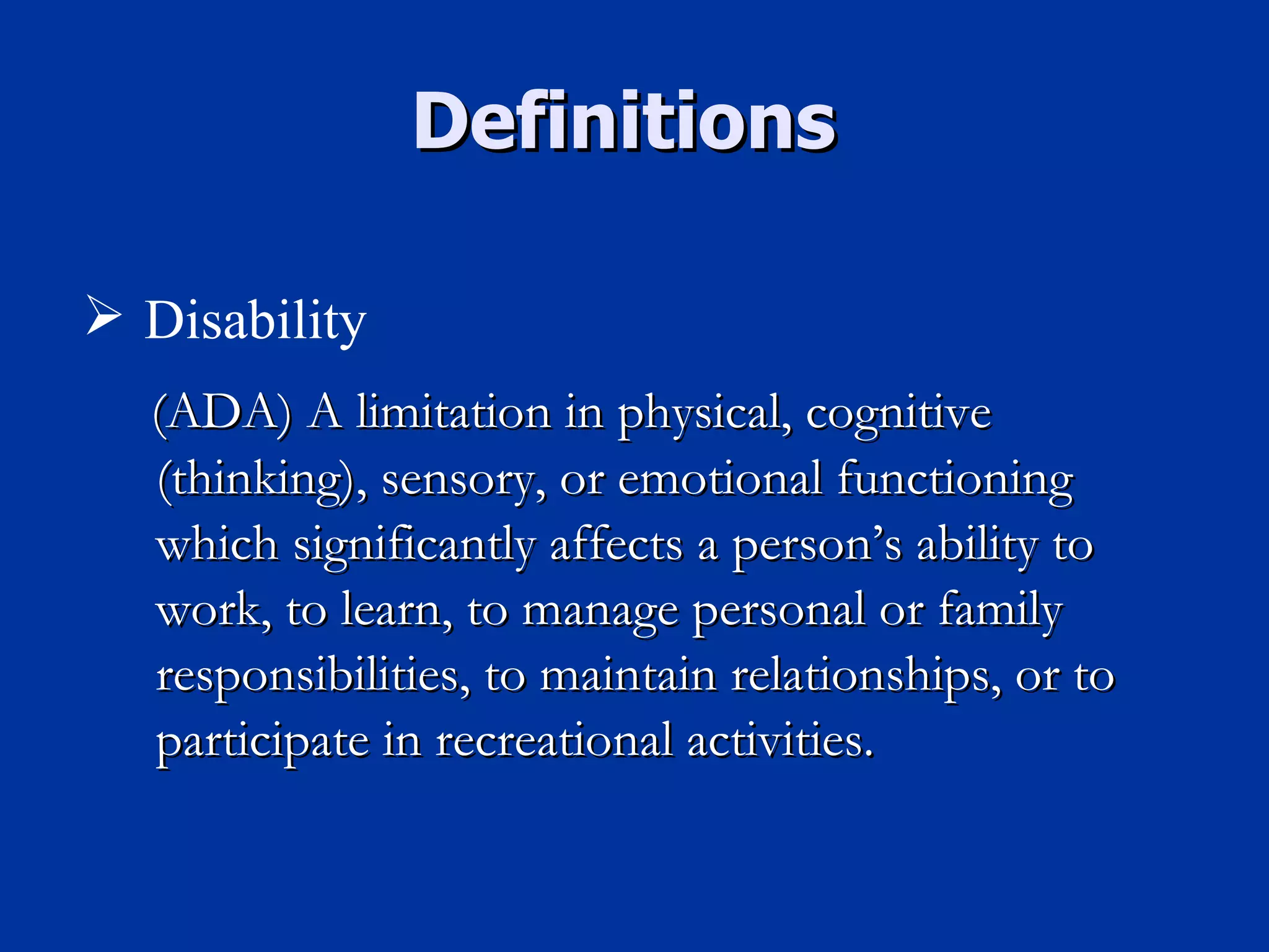 (ADA) A limitation in physical, cognitive (thinking), sensory, or emotional functioning which significantly affects a person’s ability to work, to learn, to manage personal or family responsibilities, to maintain relationships, or to participate in recreational activities. Definitions  Disability 