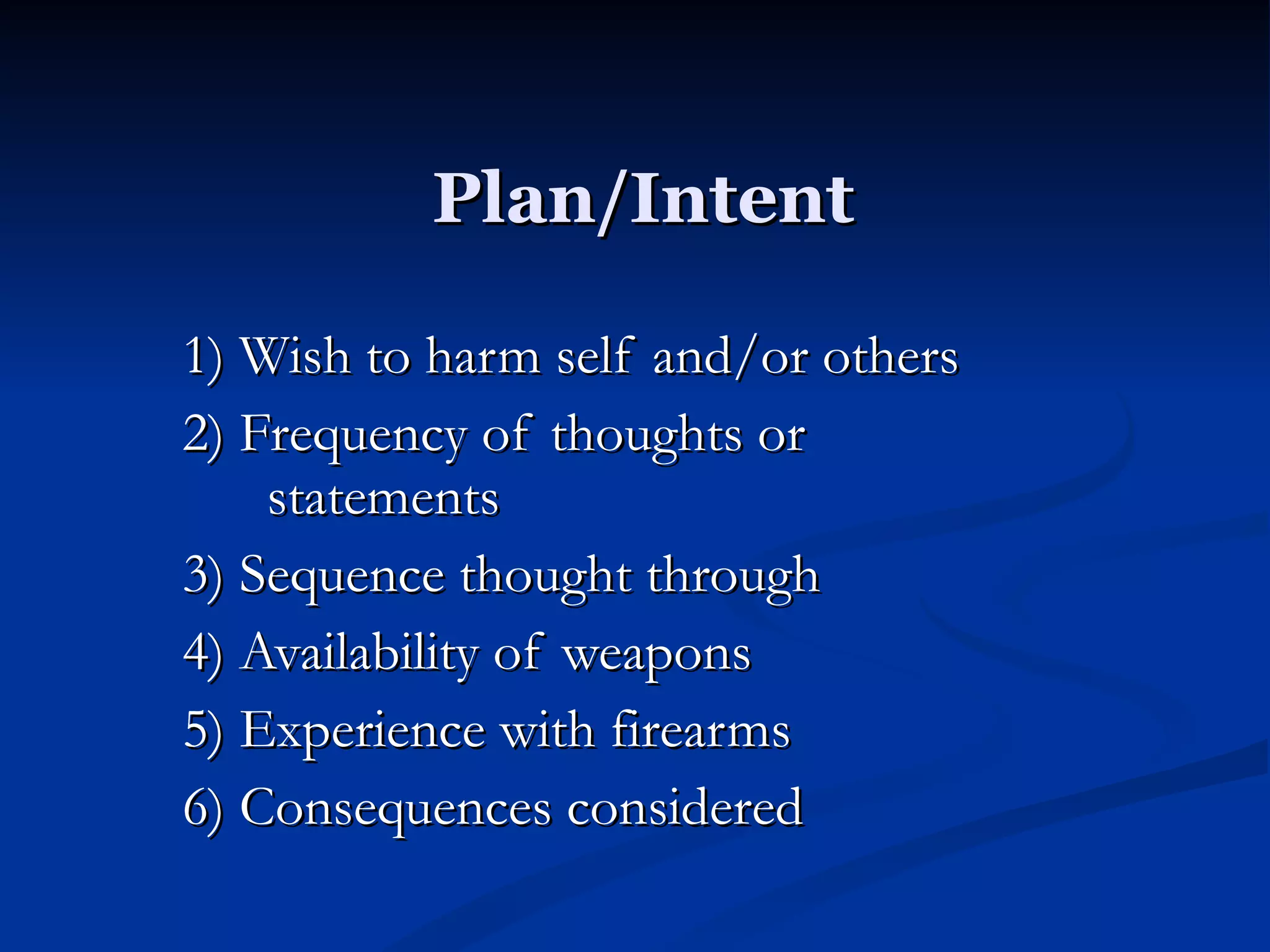 Plan/Intent 1) Wish to harm self and/or others 2) Frequency of thoughts or statements 3) Sequence thought through 4) Availability of weapons 5) Experience with firearms 6) Consequences considered 