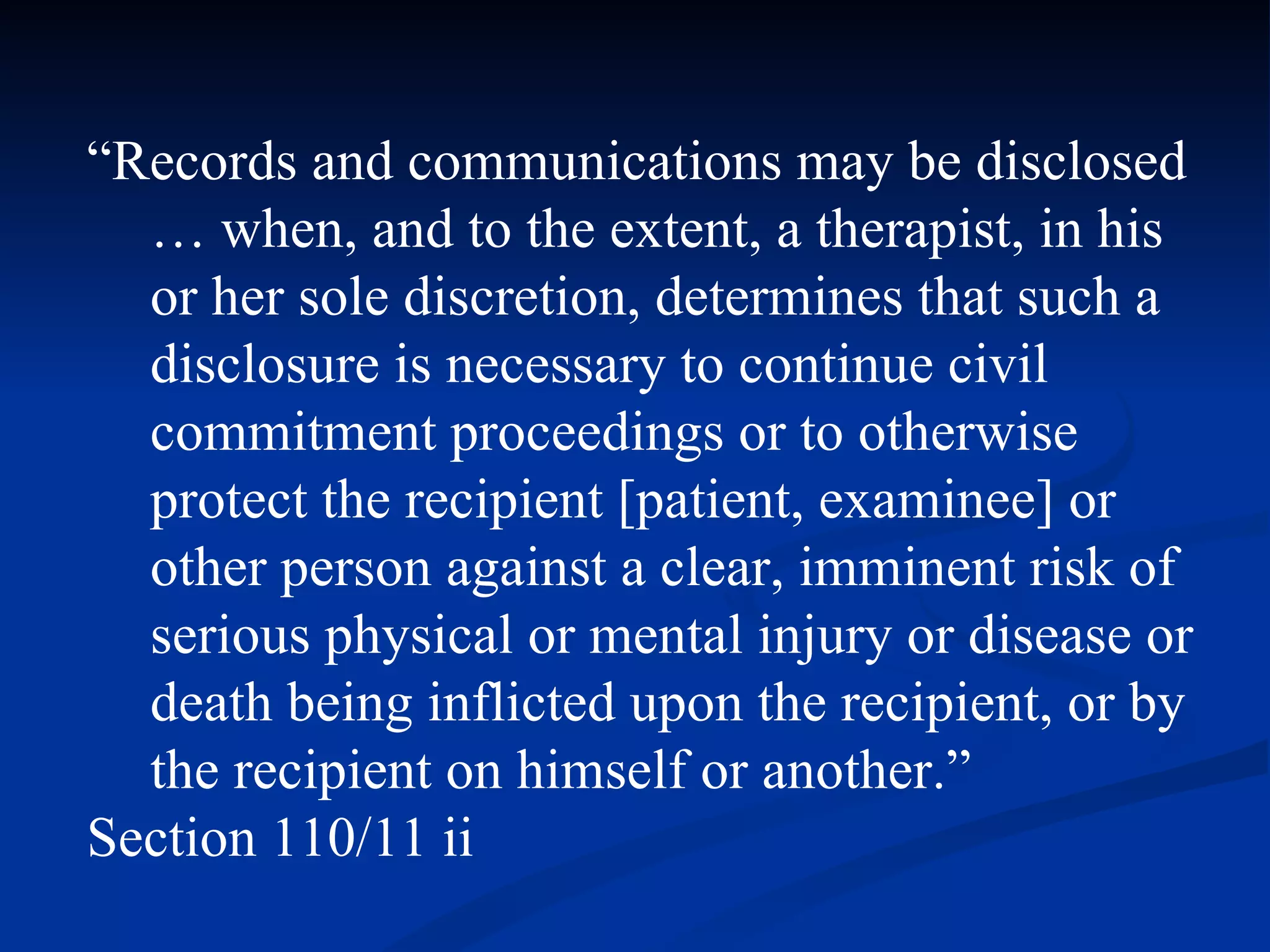 “ Records and communications may be disclosed … when, and to the extent, a therapist, in his or her sole discretion, determines that such a disclosure is necessary to continue civil commitment proceedings or to otherwise protect the recipient [patient, examinee] or other person against a clear, imminent risk of serious physical or mental injury or disease or death being inflicted upon the recipient, or by the recipient on himself or another.” Section 110/11 ii 