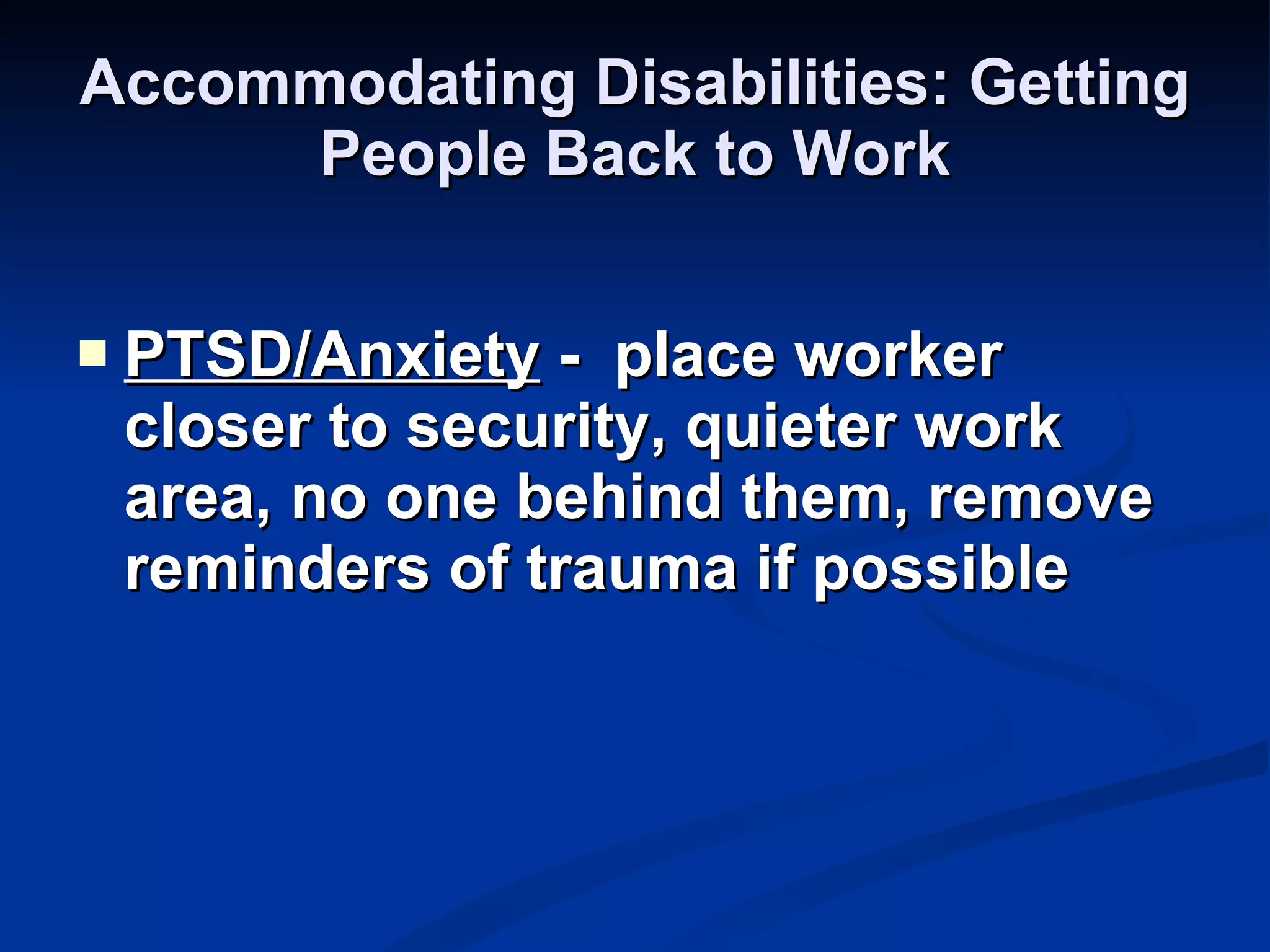 Accommodating Disabilities: Getting People Back to Work PTSD/Anxiety  -  place worker closer to security, quieter work area, no one behind them, remove reminders of trauma if possible 