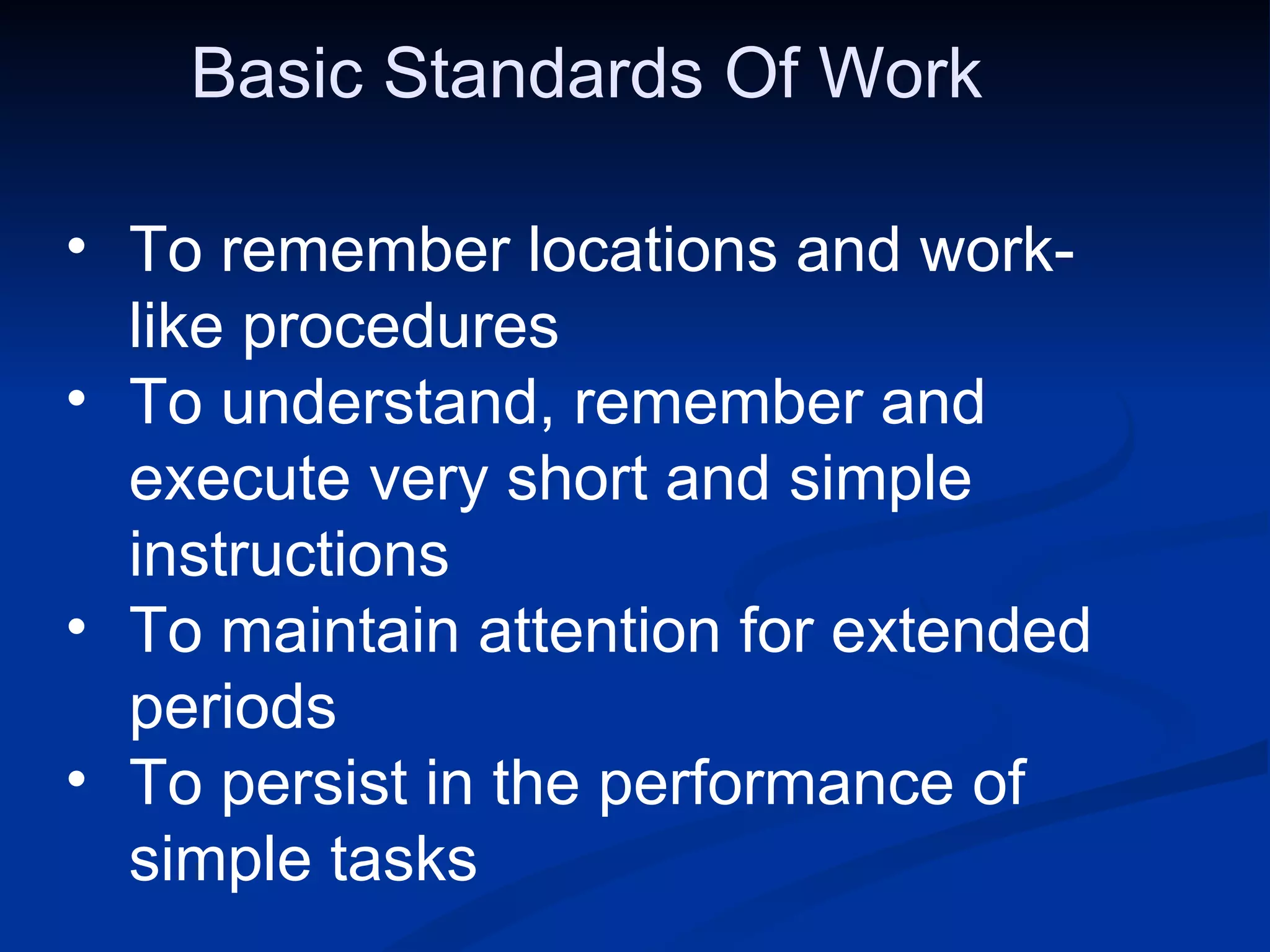 Basic Standards Of Work  To remember locations and work-like procedures To understand, remember and execute very short and simple  instructions To maintain attention for extended periods To persist in the performance of simple tasks 