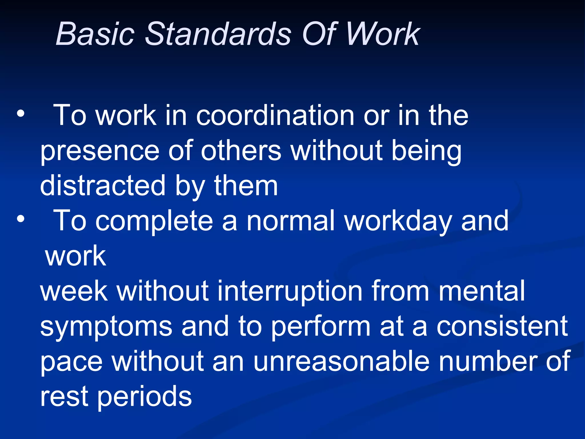 Basic Standards Of Work  To work in coordination or in the presence of others without being  distracted by them To complete a normal workday and work week without interruption from mental  symptoms and to perform at a consistent pace without an unreasonable number of  rest periods 