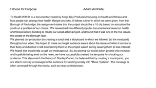 Fitness for Purpose Adam Andrade
To Health With It' is a documentary made by Kings Key Production focusing on health and fitness and
how people can change their health lifestyle and why. It follows a brief in which we were given, from the
Borough of Redbridge, the assignment states that the project should be a 10 clip based on education the
youth on a problem of our choice. We researched into different popular documentaries based on health
and fitness before deciding to create our social action project, and found that it was one of the five issues
the people of the Borough face.
We planned our production by creating a script and a storyboard in which we followed (to the most part)
throughout our video. We hoped to make our target audience aware about the issues of when it comes to
their body and diet but in still entertaining them so the project wasn't boring causing them to lose interest.
We hoped that would help us get our message out. So, by posting our social action project onto youtube,
and hopefully being aired on the news, we have successfully created the template for shocking our
audience. This also match the theory of Stanley Cohen, he believed that by creating a moral panic, you
are able to convey a message to the audience by sending society into "Mass Hysteria". The message is
often conveyed through the media, such as news and television.
 
