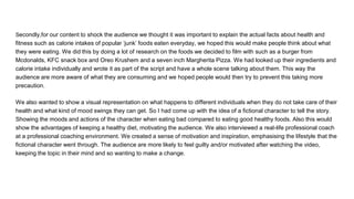Secondly,for our content to shock the audience we thought it was important to explain the actual facts about health and
fitness such as calorie intakes of popular ‘junk’ foods eaten everyday, we hoped this would make people think about what
they were eating. We did this by doing a lot of research on the foods we decided to film with such as a burger from
Mcdonalds, KFC snack box and Oreo Krushem and a seven inch Margherita Pizza. We had looked up their ingredients and
calorie intake individually and wrote it as part of the script and have a whole scene talking about them. This way the
audience are more aware of what they are consuming and we hoped people would then try to prevent this taking more
precaution.
We also wanted to show a visual representation on what happens to different individuals when they do not take care of their
health and what kind of mood swings they can get. So I had come up with the idea of a fictional character to tell the story.
Showing the moods and actions of the character when eating bad compared to eating good healthy foods. Also this would
show the advantages of keeping a healthy diet, motivating the audience. We also interviewed a real-life professional coach
at a professional coaching environment. We created a sense of motivation and inspiration, emphasising the lifestyle that the
fictional character went through. The audience are more likely to feel guilty and/or motivated after watching the video,
keeping the topic in their mind and so wanting to make a change.
 