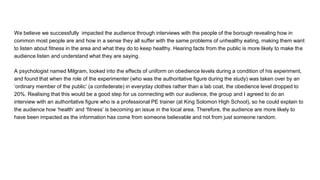 We believe we successfully impacted the audience through interviews with the people of the borough revealing how in
common most people are and how in a sense they all suffer with the same problems of unhealthy eating, making them want
to listen about fitness in the area and what they do to keep healthy. Hearing facts from the public is more likely to make the
audience listen and understand what they are saying.
A psychologist named Milgram, looked into the effects of uniform on obedience levels during a condition of his experiment,
and found that when the role of the experimenter (who was the authoritative figure during the study) was taken over by an
‘ordinary member of the public’ (a confederate) in everyday clothes rather than a lab coat, the obedience level dropped to
20%. Realising that this would be a good step for us connecting with our audience, the group and I agreed to do an
interview with an authoritative figure who is a professional PE trainer (at King Solomon High School), so he could explain to
the audience how ‘health’ and ‘fitness’ is becoming an issue in the local area. Therefore, the audience are more likely to
have been impacted as the information has come from someone believable and not from just someone random.
 