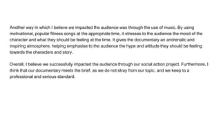 Another way in which I believe we impacted the audience was through the use of music. By using
motivational, popular fitness songs at the appropriate time, it stresses to the audience the mood of the
character and what they should be feeling at the time. It gives the documentary an andrenalic and
inspiring atmosphere, helping emphasise to the audience the hype and attitude they should be feeling
towards the characters and story.
Overall, I believe we successfully impacted the audience through our social action project. Furthermore, I
think that our documentary meets the brief, as we do not stray from our topic, and we keep to a
professional and serious standard.
 