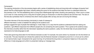 Camerawork:
The opening introduction of the documentary begins with a series of establishing shots and long shots with montages of popular food
places that fill up Barkingside high street, instantly setting the scene for the audience that helps the them to understand where the
documentary is set. The first establishing shot is a long shot of Barkingside high street, showing cars passing by. It then cuts to a close
up of a star on a tree zooming out to a long shot of myself, giving an introduction on what the audience see and hear next. The star on
the tree also symbolises that it’s christmas time which means people often act lazy and eat a lot during the holidays.
The entire interview of the documentary (mid-shots) is made of cutaways to
different interviews in order to establish the setting for the audience and
perhaps suggest the type of people that redbridge is. It also helps us in a way that the audience understand that from asking one
questions, I get different responses from different people who are answering the same question. This is great as the audience enjoy
the interviews smoothly rather than the interviewer repeating the same questions. Lastly, the mid-shots help not just present facial
expressions but body language as well.
There were good long shots taken for the fictional character as well. For example, the scene where my character ran into the kitchen as
he was late. This was important as it shows the audience how the fictional character is dressed to prove he’s in a hurry as his uniform
is not neat but looks rough. Compared to the ‘good morning’ of my fictional the long shots in comparison helped as in the scene the
difference in body language and uniform is presented making our message clear.
 