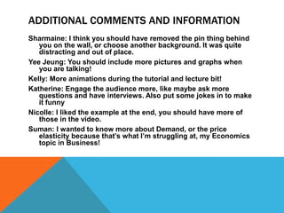 ADDITIONAL COMMENTS AND INFORMATION
Sharmaine: I think you should have removed the pin thing behind
   you on the wall, or choose another background. It was quite
   distracting and out of place.
Yee Jeung: You should include more pictures and graphs when
   you are talking!
Kelly: More animations during the tutorial and lecture bit!
Katherine: Engage the audience more, like maybe ask more
   questions and have interviews. Also put some jokes in to make
   it funny
Nicolle: I liked the example at the end, you should have more of
   those in the video.
Suman: I wanted to know more about Demand, or the price
   elasticity because that’s what I’m struggling at, my Economics
   topic in Business!
 