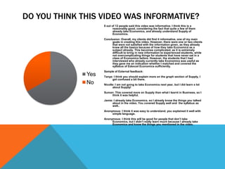 DO YOU THINK THIS VIDEO WAS INFORMATIVE?
                    8 out of 12 people said this video was informative. I think this is a
                           reasonably good, considering the fact that quite a few of them
                           already take Economics, and already understand Supply of
      Sales                Economics.
                    Conclusion: Overall, my clients did find it informative, one of my main
                         goals in creating this video. However, there were one or two clients
                         that were not satisfied with the information given, as they already
                         knew all the basics because of how they take Economics as a
                         subject already. This becomes complicated, as it is extremely
                         difficult to bring in new information to experienced students, while
                         not overcomplicating things for students that have never sat in a
                         class of Economics before. However, the students that I had
                         interviewed who already currently take Economics was useful as
                         they gave me an indication whether I matched and covered the
                         syllabus of Edexcel Economics sufficiently.
                    Sample of External feedback:
              Yes   Tanya: I think you should explain more on the graph section of Supply, I
                         got confused a bit there.
              No    Nicolle: I am not going to take Economics next year, but I did learn a lot
                          about Supply!
                    Suman: This covered more on Supply than what I learnt in Business, so I
                        think it was helpful.
                    Jamie: I already take Economics, so I already know the things you talked
                         about in the video. You covered Supply well and the syllabus as
                         well..
                    Anonymous: I think it was easy to understand. you explained it well with
                         simple language.
                    Anonymous: I think this will be good for people that don’t take
                         Economics, but I didn’t really learn much because I already take
                         Economics and know the things you mentioned in the video.
 