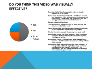 DO YOU THINK THIS VIDEO WAS VISUALLY
EFFECTIVE?
                       More than half of the clients said the video is visually
      Sales                effective, or to an extent.
                       Conclusion: Based on the feedback, I think I need to work
                           and develop my video to become more interesting and
                           entertaining. I understood that my introduction was a
                           strong point in terms of visual effectiveness.
                       Sample of External Feedback:

              Yes      Julia: I really liked the introduction bit, and I like how the
                            pictures went with the audio
                       Tanya: It was good, but it became a tiny bit boring because
                           all you did after the introduction was just talk.
              No       Nicolle: I think it was good, the cloning was really cool!
                       Anonymous: I think you could improve it more? But there
                           were lot’s of different kinds of shots so it was pretty
              To an        visually entertaining.
              Extent   Anonymous: I think it could’ve been better, like add more
                           pictures. I think there’s too much of you talking in front
                           of the camera.
                       Anonymous: After the introduction, the video became a bit
                           boring and repetitive! It might discourage audience
                           from watching, and it’s hard to learn if it’s not
                           stimulating! I thin you need to wok more on making it
                           more entertaining and visual.
 