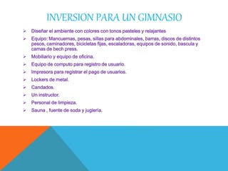 INVERSION PARA UN GIMNASIO
 Diseñar el ambiente con colores con tonos pasteles y relajantes
 Equipo: Mancuernas, pesas, sillas para abdominales, barras, discos de distintos
pesos, caminadores, bicicletas fijas, escaladoras, equipos de sonido, bascula y
camas de bech press.
 Mobiliario y equipo de oficina.
 Equipo de computo para registro de usuario.
 Impresora para registrar el pago de usuarios.
 Lockers de metal.
 Candados.
 Un instructor.
 Personal de limpieza.
 Sauna , fuente de soda y juglería.
 