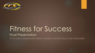 Fitness for Success 
Final Presentation 
FIT TO LEAN CONSULTANTS: RANDY CLEMENS, DAVIDE GALLO, ZAK HOUGLAND 
 