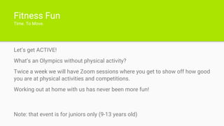 Fitness Fun
Time. To Move.
Let’s get ACTIVE!
What’s an Olympics without physical activity?
Twice a week we will have Zoom sessions where you get to show off how good
you are at physical activities and competitions.
Working out at home with us has never been more fun!
Note: that event is for juniors only (9-13 years old)
 