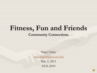 Fitness, Fun and FriendsCommunity Connections Tracy Oxley oxleytl@knights.ucf.edu May 2, 2011 EEX-2010 