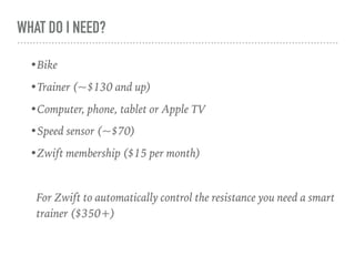 WHAT DO I NEED?
•Bike
•Trainer (~$130 and up)
•Computer, phone, tablet or Apple TV
•Speed sensor (~$70)
•Zwift membership ($15 per month)
For Zwift to automatically control the resistance you need a smart
trainer ($350+)
 