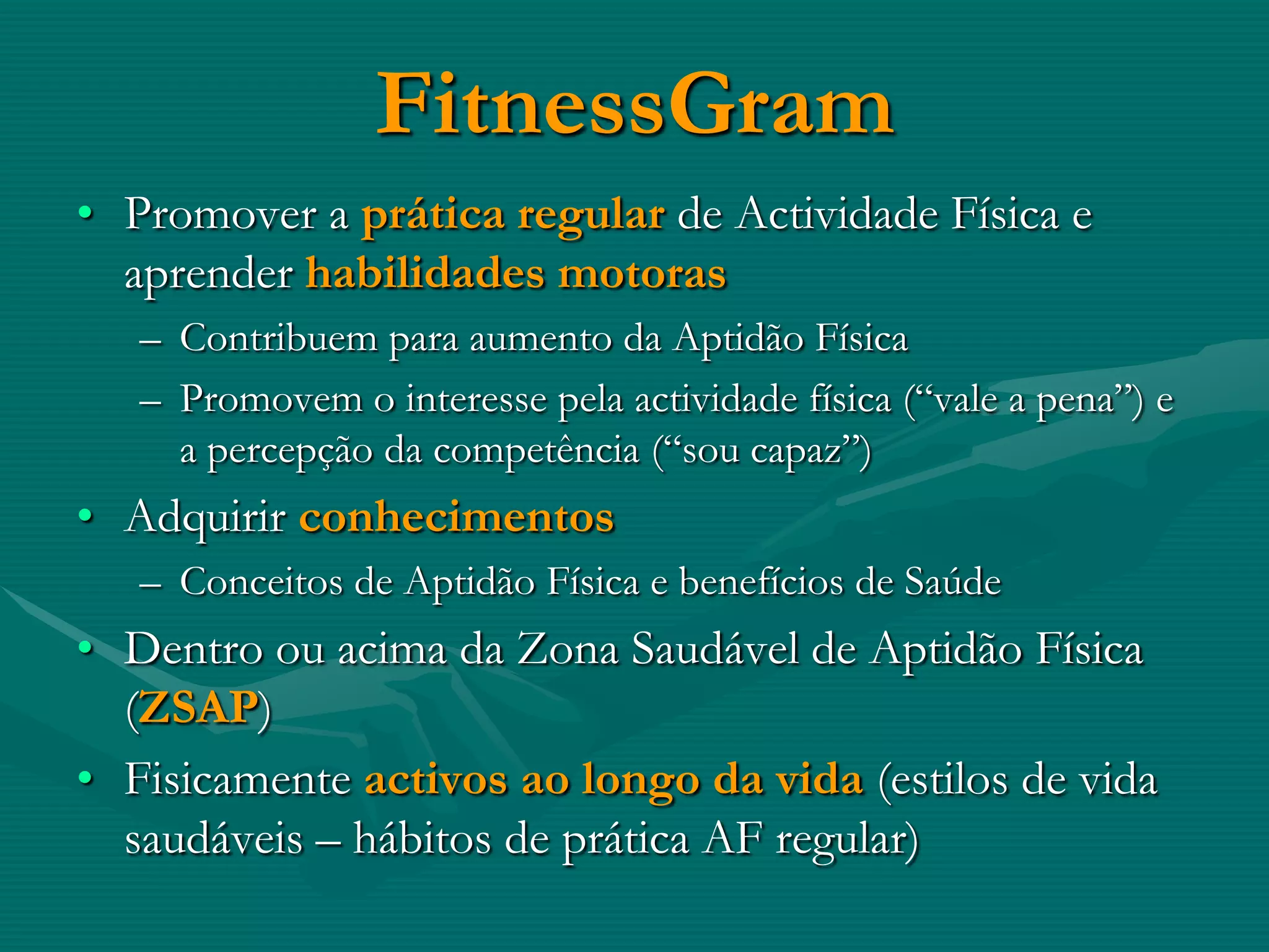 FitnessGram
• Promover a prática regular de Actividade Física e
  aprender habilidades motoras
   – Contribuem para aumento da Aptidão Física
   – Promovem o interesse pela actividade física (“vale a pena”) e
     a percepção da competência (“sou capaz”)
• Adquirir conhecimentos
   – Conceitos de Aptidão Física e benefícios de Saúde
• Dentro ou acima da Zona Saudável de Aptidão Física
  (ZSAP)
• Fisicamente activos ao longo da vida (estilos de vida
  saudáveis – hábitos de prática AF regular)
 