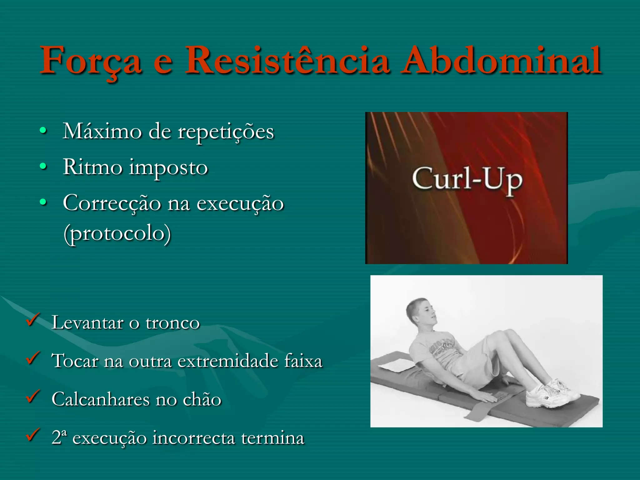 Força e Resistência Abdominal
 • Máximo de repetições
 • Ritmo imposto
 • Correcção na execução
   (protocolo)


 Levantar o tronco
 Tocar na outra extremidade faixa
 Calcanhares no chão
 2ª execução incorrecta termina
 