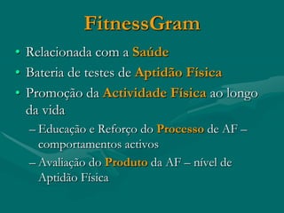 FitnessGram
• Relacionada com a Saúde
• Bateria de testes de Aptidão Física
• Promoção da Actividade Física ao longo
  da vida
  – Educação e Reforço do Processo de AF –
    comportamentos activos
  – Avaliação do Produto da AF – nível de
    Aptidão Física
 