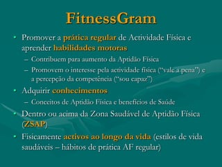 FitnessGram
• Promover a prática regular de Actividade Física e
  aprender habilidades motoras
   – Contribuem para aumento da Aptidão Física
   – Promovem o interesse pela actividade física (“vale a pena”) e
     a percepção da competência (“sou capaz”)
• Adquirir conhecimentos
   – Conceitos de Aptidão Física e benefícios de Saúde
• Dentro ou acima da Zona Saudável de Aptidão Física
  (ZSAP)
• Fisicamente activos ao longo da vida (estilos de vida
  saudáveis – hábitos de prática AF regular)
 