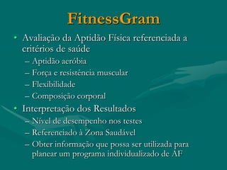 FitnessGram
• Avaliação da Aptidão Física referenciada a
  critérios de saúde
  –   Aptidão aeróbia
  –   Força e resistência muscular
  –   Flexibilidade
  –   Composição corporal
• Interpretação dos Resultados
  – Nível de desempenho nos testes
  – Referenciado à Zona Saudável
  – Obter informação que possa ser utilizada para
    planear um programa individualizado de AF
 