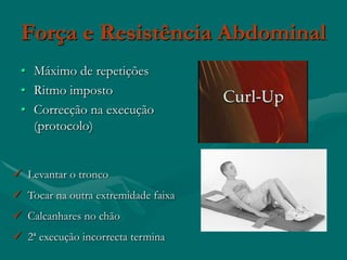 Força e Resistência Abdominal
 • Máximo de repetições
 • Ritmo imposto
 • Correcção na execução
   (protocolo)


 Levantar o tronco
 Tocar na outra extremidade faixa
 Calcanhares no chão
 2ª execução incorrecta termina
 